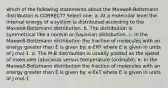 which of the following statements about the Maxwell-Boltzmann distribution is CORRECT? Select one: a. At a molecular level the internal energy of a system is distributed according to the Maxwell-Boltzmann distribution. b. The distribution is symmetrical like a normal or Gaussian distribution. c. In the Maxwell-Boltzmann distribution the fraction of molecules with an energy greater than E is given by: e-ERT where E is given in units of J mol-1. d. The M-B distribution is usually plotted as the speed of molecules (abscissa) versus temperature (ordinate). e. In the Maxwell-Boltzmann distribution the fraction of molecules with an energy greater than E is given by: e-EκT where E is given in units of J mol-1.