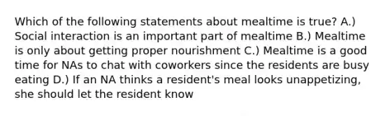 Which of the following statements about mealtime is true? A.) Social interaction is an important part of mealtime B.) Mealtime is only about getting proper nourishment C.) Mealtime is a good time for NAs to chat with coworkers since the residents are busy eating D.) If an NA thinks a resident's meal looks unappetizing, she should let the resident know