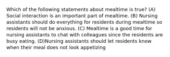 Which of the following statements about mealtime is true? (A) Social interaction is an important part of mealtime. (B) Nursing assistants should do everything for residents during mealtime so residents will not be anxious. (C) Mealtime is a good time for nursing assistants to chat with colleagues since the residents are busy eating. (D)Nursing assistants should let residents know when their meal does not look appetizing