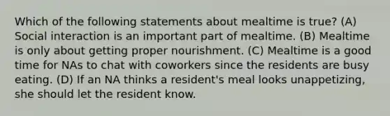 Which of the following statements about mealtime is true? (A) Social interaction is an important part of mealtime. (B) Mealtime is only about getting proper nourishment. (C) Mealtime is a good time for NAs to chat with coworkers since the residents are busy eating. (D) If an NA thinks a resident's meal looks unappetizing, she should let the resident know.