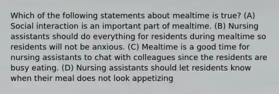 Which of the following statements about mealtime is true? (A) Social interaction is an important part of mealtime. (B) Nursing assistants should do everything for residents during mealtime so residents will not be anxious. (C) Mealtime is a good time for nursing assistants to chat with colleagues since the residents are busy eating. (D) Nursing assistants should let residents know when their meal does not look appetizing