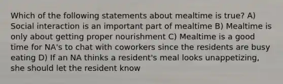 Which of the following statements about mealtime is true? A) Social interaction is an important part of mealtime B) Mealtime is only about getting proper nourishment C) Mealtime is a good time for NA's to chat with coworkers since the residents are busy eating D) If an NA thinks a resident's meal looks unappetizing, she should let the resident know