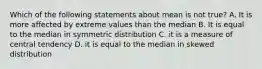 Which of the following statements about mean is not true? A. It is more affected by extreme values than the median B. It is equal to the median in symmetric distribution C. it is a measure of central tendency D. it is equal to the median in skewed distribution