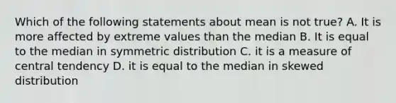 Which of the following statements about mean is not true? A. It is more affected by extreme values than the median B. It is equal to the median in symmetric distribution C. it is a measure of central tendency D. it is equal to the median in skewed distribution