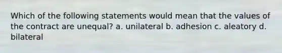 Which of the following statements would mean that the values of the contract are unequal? a. unilateral b. adhesion c. aleatory d. bilateral