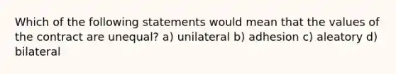 Which of the following statements would mean that the values of the contract are unequal? a) unilateral b) adhesion c) aleatory d) bilateral