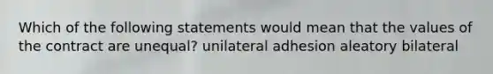 Which of the following statements would mean that the values of the contract are unequal? unilateral adhesion aleatory bilateral