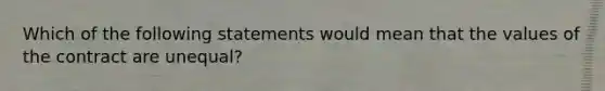 Which of the following statements would mean that the values of the contract are unequal?