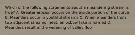 Which of the following statements about a meandering stream is true? A. Greater erosion occurs on the inside portion of the curve B. Meanders occur in youthful streams C. When meanders from two adjacent streams meet, an oxbow fake is formed D. Meanders result in the widening of valley floor