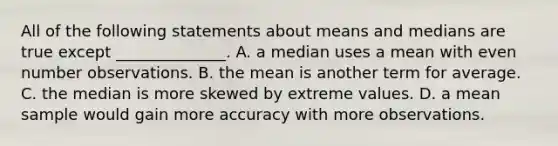 All of the following statements about means and medians are true except ______________. A. a median uses a mean with even number observations. B. the mean is another term for average. C. the median is more skewed by extreme values. D. a mean sample would gain more accuracy with more observations.