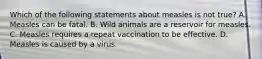 Which of the following statements about measles is not true? A. Measles can be fatal. B. Wild animals are a reservoir for measles. C. Measles requires a repeat vaccination to be effective. D. Measles is caused by a virus.