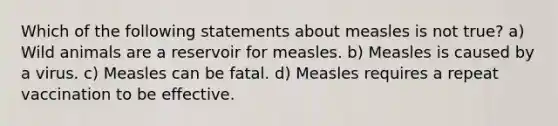 Which of the following statements about measles is not true? a) Wild animals are a reservoir for measles. b) Measles is caused by a virus. c) Measles can be fatal. d) Measles requires a repeat vaccination to be effective.