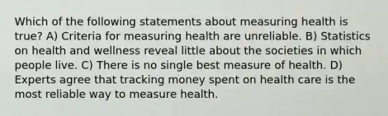 Which of the following statements about measuring health is true? A) Criteria for measuring health are unreliable. B) Statistics on health and wellness reveal little about the societies in which people live. C) There is no single best measure of health. D) Experts agree that tracking money spent on health care is the most reliable way to measure health.