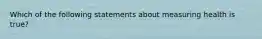 Which of the following statements about measuring health is true?