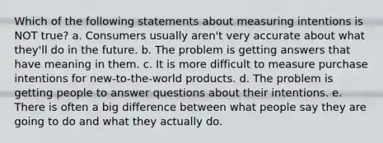 Which of the following statements about measuring intentions is NOT true? a. Consumers usually aren't very accurate about what they'll do in the future. b. The problem is getting answers that have meaning in them. c. It is more difficult to measure purchase intentions for new-to-the-world products. d. The problem is getting people to answer questions about their intentions. e. There is often a big difference between what people say they are going to do and what they actually do.