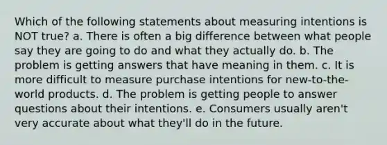 Which of the following statements about measuring intentions is NOT true? a. There is often a big difference between what people say they are going to do and what they actually do. b. The problem is getting answers that have meaning in them. c. It is more difficult to measure purchase intentions for new-to-the-world products. d. The problem is getting people to answer questions about their intentions. e. Consumers usually aren't very accurate about what they'll do in the future.