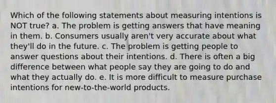 Which of the following statements about measuring intentions is NOT true? a. The problem is getting answers that have meaning in them. b. Consumers usually aren't very accurate about what they'll do in the future. c. The problem is getting people to answer questions about their intentions. d. There is often a big difference between what people say they are going to do and what they actually do. e. It is more difficult to measure purchase intentions for new-to-the-world products.