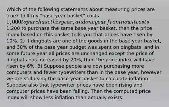 Which of the following statements about measuring prices are true? 1) If my "base year basket" costs 1,000 to purchase this year, and one year from now it costs1,200 to purchase the same base year basket, then the price index based on this basket tells you that prices have risen by 10%. 2) If dingbats are one of the goods in the base year basket, and 30% of the base year budget was spent on dingbats, and in some future year all prices are unchanged except the price of dingbats has increased by 20%, then the price index will have risen by 6%. 3) Suppose people are now purchasing more computers and fewer typewriters than in the base year, however we are still using the base year basket to calculate inflation. Suppose also that typewriter prices have been rising and computer prices have been falling. Then the computed price index will show less inflation than actually exists.