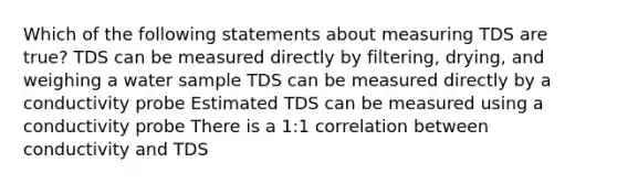 Which of the following statements about measuring TDS are true? TDS can be measured directly by filtering, drying, and weighing a water sample TDS can be measured directly by a conductivity probe Estimated TDS can be measured using a conductivity probe There is a 1:1 correlation between conductivity and TDS