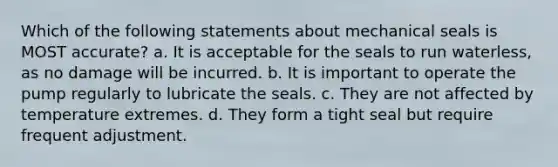 Which of the following statements about mechanical seals is MOST accurate? a. It is acceptable for the seals to run waterless, as no damage will be incurred. b. It is important to operate the pump regularly to lubricate the seals. c. They are not affected by temperature extremes. d. They form a tight seal but require frequent adjustment.