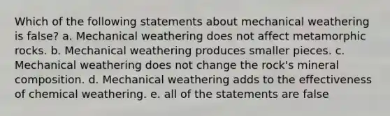 Which of the following statements about mechanical weathering is false? a. Mechanical weathering does not affect metamorphic rocks. b. Mechanical weathering produces smaller pieces. c. Mechanical weathering does not change the rock's mineral composition. d. Mechanical weathering adds to the effectiveness of chemical weathering. e. all of the statements are false