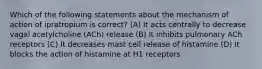 Which of the following statements about the mechanism of action of ipratropium is correct? (A) It acts centrally to decrease vagal acetylcholine (ACh) release (B) It inhibits pulmonary ACh receptors (C) It decreases mast cell release of histamine (D) It blocks the action of histamine at H1 receptors