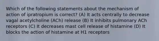 Which of the following statements about the mechanism of action of ipratropium is correct? (A) It acts centrally to decrease vagal acetylcholine (ACh) release (B) It inhibits pulmonary ACh receptors (C) It decreases mast cell release of histamine (D) It blocks the action of histamine at H1 receptors