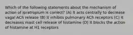 Which of the following statements about the mechanism of action of ipratropium is correct? (A) It acts centrally to decrease vagal ACh release (B) It inhibits pulmonary ACh receptors (C) It decreases mast cell release of histamine (D) It blocks the action of histamine at H1 receptors