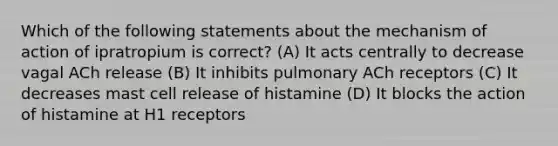 Which of the following statements about the mechanism of action of ipratropium is correct? (A) It acts centrally to decrease vagal ACh release (B) It inhibits pulmonary ACh receptors (C) It decreases mast cell release of histamine (D) It blocks the action of histamine at H1 receptors