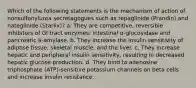 Which of the following statements is the mechanism of action of nonsulfonylurea secretagogues such as repaglinide (Prandin) and nateglinide (Starlix)? a. They are competitive, reversible inhibitors of GI tract enzymes: intestinal α-glucosidase and pancreatic á-amylase. b. They increase the insulin sensitivity of adipose tissue, skeletal muscle, and the liver. c. They increase hepatic and peripheral insulin sensitivity, resulting in decreased hepatic glucose production. d. They bind to adenosine triphosphate (ATP)-sensitive potassium channels on beta cells and increase insulin resistance.