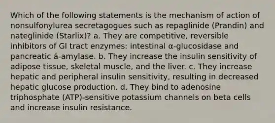 Which of the following statements is the mechanism of action of nonsulfonylurea secretagogues such as repaglinide (Prandin) and nateglinide (Starlix)? a. They are competitive, reversible inhibitors of GI tract enzymes: intestinal α-glucosidase and pancreatic á-amylase. b. They increase the insulin sensitivity of adipose tissue, skeletal muscle, and the liver. c. They increase hepatic and peripheral insulin sensitivity, resulting in decreased hepatic glucose production. d. They bind to adenosine triphosphate (ATP)-sensitive potassium channels on beta cells and increase insulin resistance.