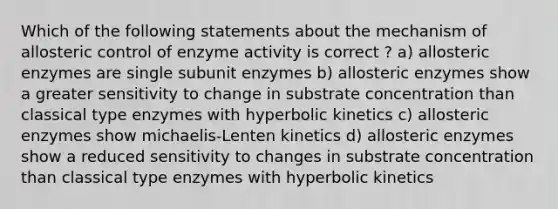 Which of the following statements about the mechanism of allosteric control of enzyme activity is correct ? a) allosteric enzymes are single subunit enzymes b) allosteric enzymes show a greater sensitivity to change in substrate concentration than classical type enzymes with hyperbolic kinetics c) allosteric enzymes show michaelis-Lenten kinetics d) allosteric enzymes show a reduced sensitivity to changes in substrate concentration than classical type enzymes with hyperbolic kinetics