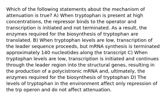 Which of the following statements about the mechanism of attenuation is true? A) When tryptophan is present at high concentrations, the repressor binds to the operator and transcription is initiated and not terminated. As a result, the enzymes required for the biosynthesis of tryptophan are translated. B) When tryptophan levels are low, transcription of the leader sequence proceeds, but mRNA synthesis is terminated approximately 140 nucleotides along the transcript C) When tryptophan levels are low, transcription is initiated and continues through the leader region into the structural genes, resulting in the production of a polycistronic mRNA and, ultimately, the enzymes required for the biosynthesis of tryptophan D) The levels of tryptophan in the environment affect only repression of the trp operon and do not affect attenuation.