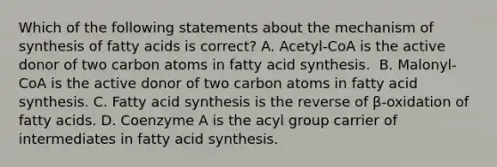 Which of the following statements about the mechanism of synthesis of fatty acids is correct? A. Acetyl-CoA is the active donor of two carbon atoms in fatty acid synthesis. ​ B. Malonyl-CoA is the active donor of two carbon atoms in fatty acid synthesis. C. Fatty acid synthesis is the reverse of β-oxidation of fatty acids. D. Coenzyme A is the acyl group carrier of intermediates in fatty acid synthesis.