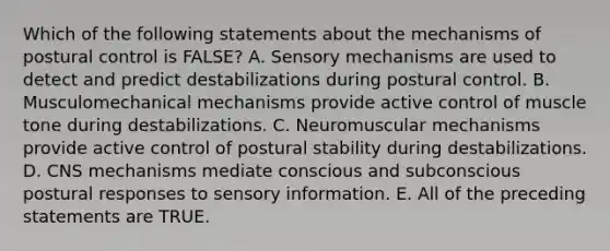 Which of the following statements about the mechanisms of postural control is FALSE? A. Sensory mechanisms are used to detect and predict destabilizations during postural control. B. Musculomechanical mechanisms provide active control of muscle tone during destabilizations. C. Neuromuscular mechanisms provide active control of postural stability during destabilizations. D. CNS mechanisms mediate conscious and subconscious postural responses to sensory information. E. All of the preceding statements are TRUE.