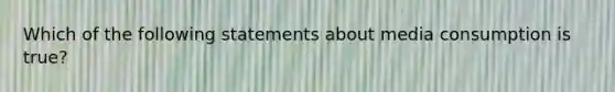 Which of the following statements about media consumption is true?