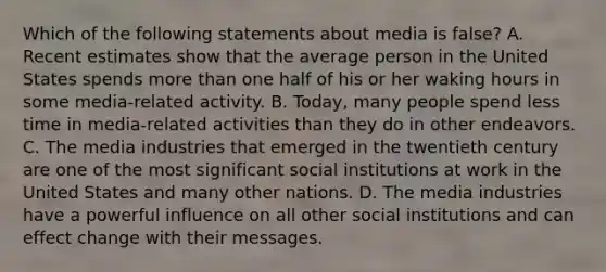 Which of the following statements about media is false? A. Recent estimates show that the average person in the United States spends more than one half of his or her waking hours in some media-related activity. B. Today, many people spend less time in media-related activities than they do in other endeavors. C. The media industries that emerged in the twentieth century are one of the most significant social institutions at work in the United States and many other nations. D. The media industries have a powerful influence on all other social institutions and can effect change with their messages.