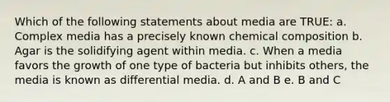 Which of the following statements about media are TRUE: a. Complex media has a precisely known <a href='https://www.questionai.com/knowledge/kyw8ckUHTv-chemical-composition' class='anchor-knowledge'>chemical composition</a> b. Agar is the solidifying agent within media. c. When a media favors the growth of one type of bacteria but inhibits others, the media is known as differential media. d. A and B e. B and C