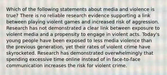 Which of the following statements about media and violence is true? There is no reliable research evidence supporting a link between playing violent games and increased risk of aggression. Research has not demonstrated a clear link between exposure to violent media and a propensity to engage in violent acts. Today's young people have been exposed to less media violence than the previous generation, yet their rates of violent crime have skyrocketed. Research has demonstrated overwhelmingly that spending excessive time online instead of in face-to-face communication increases the risk for violent crime.