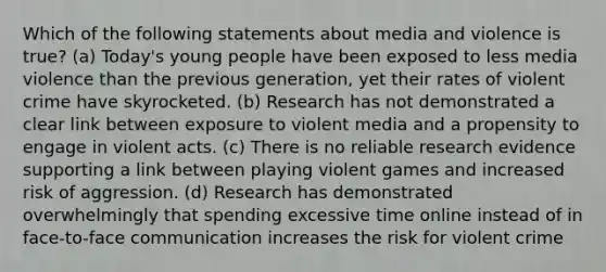 Which of the following statements about media and violence is true? (a) Today's young people have been exposed to less media violence than the previous generation, yet their rates of violent crime have skyrocketed. (b) Research has not demonstrated a clear link between exposure to violent media and a propensity to engage in violent acts. (c) There is no reliable research evidence supporting a link between playing violent games and increased risk of aggression. (d) Research has demonstrated overwhelmingly that spending excessive time online instead of in face-to-face communication increases the risk for violent crime