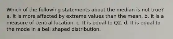 Which of the following statements about the median is not true? a. It is more affected by extreme values than the mean. b. It is a measure of central location. c. It is equal to Q2. d. It is equal to the mode in a bell shaped distribution.