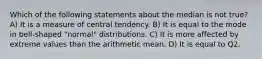 Which of the following statements about the median is not true? A) It is a measure of central tendency. B) It is equal to the mode in bell-shaped "normal" distributions. C) It is more affected by extreme values than the arithmetic mean. D) It is equal to Q2.