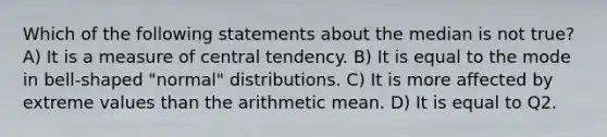 Which of the following statements about the median is not true? A) It is a measure of central tendency. B) It is equal to the mode in bell-shaped "normal" distributions. C) It is more affected by extreme values than the arithmetic mean. D) It is equal to Q2.