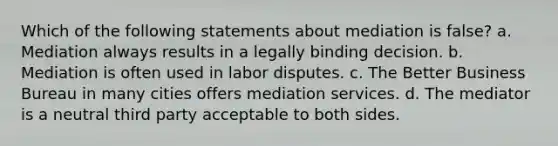 Which of the following statements about mediation is false? a. Mediation always results in a legally binding decision. b. Mediation is often used in labor disputes. c. The Better Business Bureau in many cities offers mediation services. d. The mediator is a neutral third party acceptable to both sides.