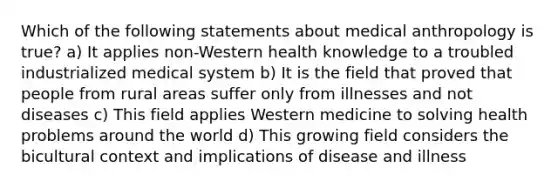 Which of the following statements about medical anthropology is true? a) It applies non-Western health knowledge to a troubled industrialized medical system b) It is the field that proved that people from rural areas suffer only from illnesses and not diseases c) This field applies Western medicine to solving health problems around the world d) This growing field considers the bicultural context and implications of disease and illness