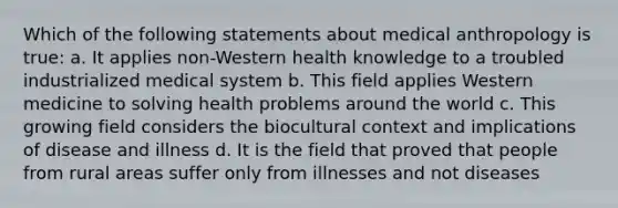 Which of the following statements about medical anthropology is true: a. It applies non-Western health knowledge to a troubled industrialized medical system b. This field applies Western medicine to solving health problems around the world c. This growing field considers the biocultural context and implications of disease and illness d. It is the field that proved that people from rural areas suffer only from illnesses and not diseases