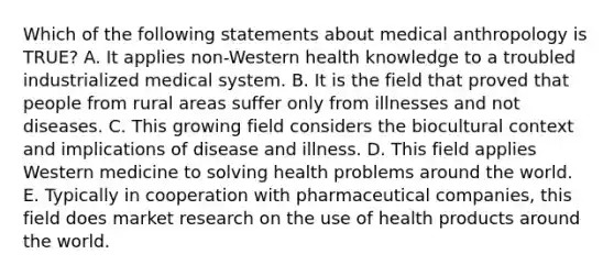 Which of the following statements about medical anthropology is TRUE? A. It applies non-Western health knowledge to a troubled industrialized medical system. B. It is the field that proved that people from rural areas suffer only from illnesses and not diseases. C. This growing field considers the biocultural context and implications of disease and illness. D. This field applies Western medicine to solving health problems around the world. E. Typically in cooperation with pharmaceutical companies, this field does market research on the use of health products around the world.