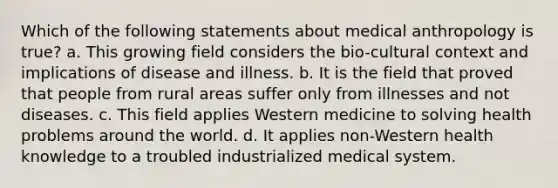 Which of the following statements about medical anthropology is true? a. This growing field considers the bio-cultural context and implications of disease and illness. b. It is the field that proved that people from rural areas suffer only from illnesses and not diseases. c. This field applies Western medicine to solving health problems around the world. d. It applies non-Western health knowledge to a troubled industrialized medical system.