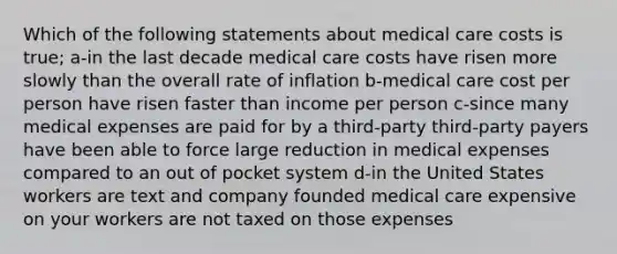 Which of the following statements about medical care costs is true; a-in the last decade medical care costs have risen more slowly than the overall rate of inflation b-medical care cost per person have risen faster than income per person c-since many medical expenses are paid for by a third-party third-party payers have been able to force large reduction in medical expenses compared to an out of pocket system d-in the United States workers are text and company founded medical care expensive on your workers are not taxed on those expenses