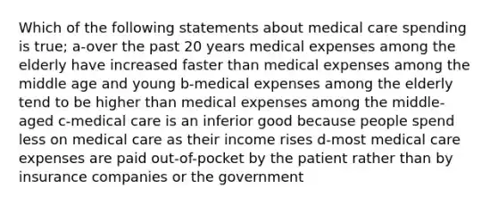 Which of the following statements about medical care spending is true; a-over the past 20 years medical expenses among the elderly have increased faster than medical expenses among the middle age and young b-medical expenses among the elderly tend to be higher than medical expenses among the middle-aged c-medical care is an inferior good because people spend less on medical care as their income rises d-most medical care expenses are paid out-of-pocket by the patient rather than by insurance companies or the government